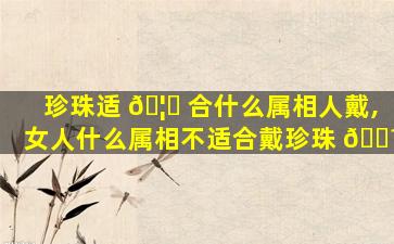 珍珠适 🦉 合什么属相人戴,女人什么属相不适合戴珍珠 🐼